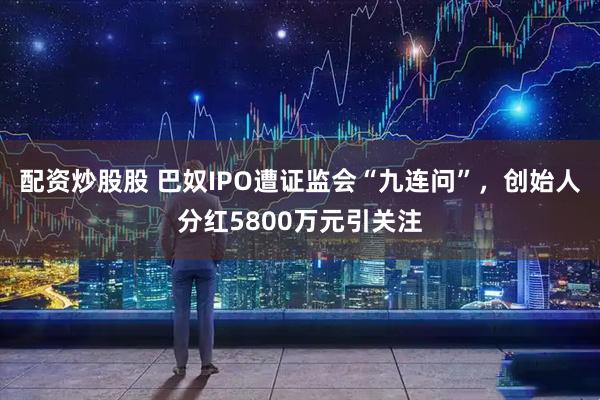 配资炒股股 巴奴IPO遭证监会“九连问”，创始人分红5800万元引关注
