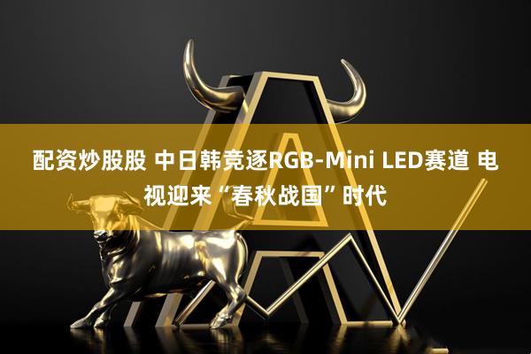 配资炒股股 中日韩竞逐RGB-Mini LED赛道 电视迎来“春秋战国”时代