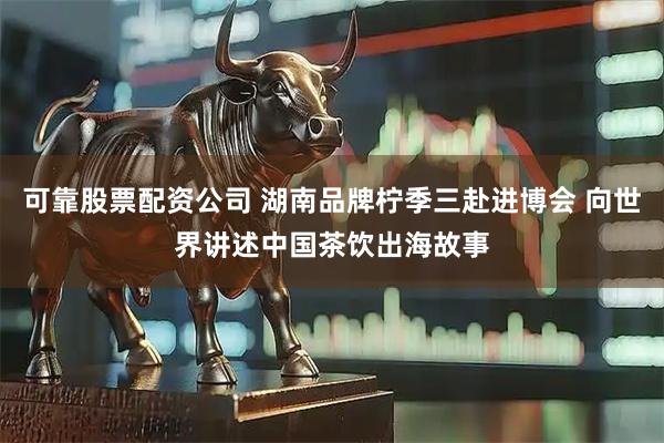可靠股票配资公司 湖南品牌柠季三赴进博会 向世界讲述中国茶饮出海故事