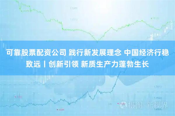 可靠股票配资公司 践行新发展理念 中国经济行稳致远丨创新引领 新质生产力蓬勃生长