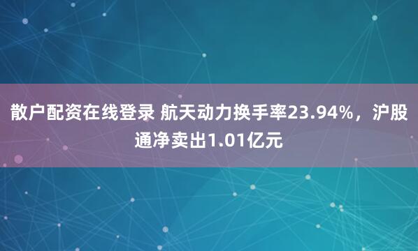 散户配资在线登录 航天动力换手率23.94%，沪股通净卖出1.01亿元