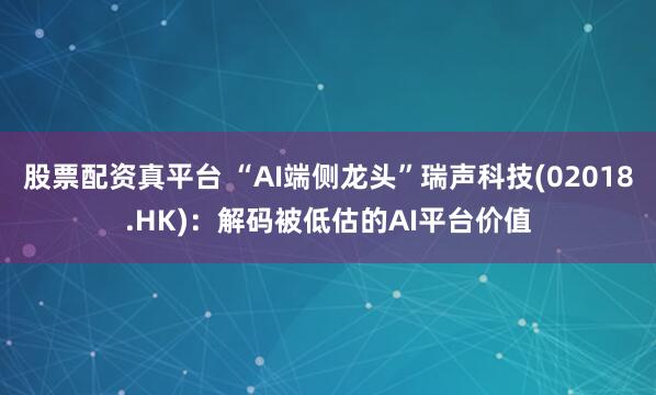 股票配资真平台 “AI端侧龙头”瑞声科技(02018.HK)：解码被低估的AI平台价值