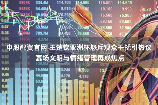 中股配资官网 王楚钦亚洲杯怒斥观众干扰引热议 赛场文明与情绪管理再成焦点
