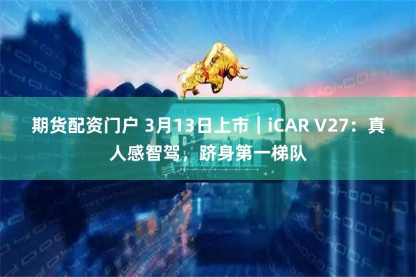 期货配资门户 3月13日上市｜iCAR V27：真人感智驾，跻身第一梯队