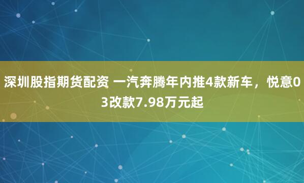 深圳股指期货配资 一汽奔腾年内推4款新车，悦意03改款7.98万元起