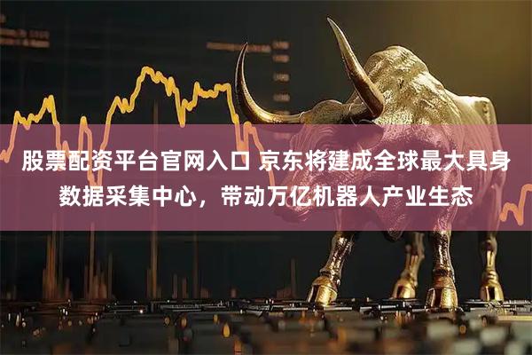 股票配资平台官网入口 京东将建成全球最大具身数据采集中心，带动万亿机器人产业生态