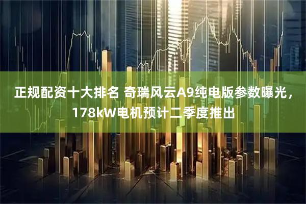 正规配资十大排名 奇瑞风云A9纯电版参数曝光，178kW电机预计二季度推出
