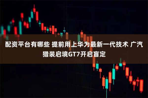 配资平台有哪些 提前用上华为最新一代技术 广汽猎装启境GT7开启盲定