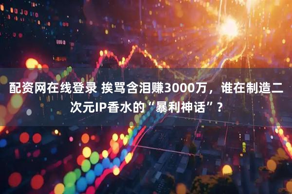 配资网在线登录 挨骂含泪赚3000万，谁在制造二次元IP香水的“暴利神话”？