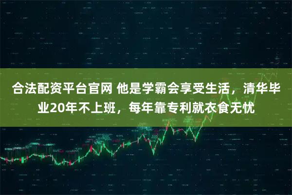 合法配资平台官网 他是学霸会享受生活，清华毕业20年不上班，每年靠专利就衣食无忧