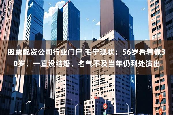 股票配资公司行业门户 毛宁现状：56岁看着像30岁，一直没结婚，名气不及当年仍到处演出