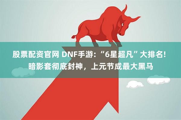 股票配资官网 DNF手游: “6星超凡”大排名! 暗影套彻底封神，上元节成最大黑马