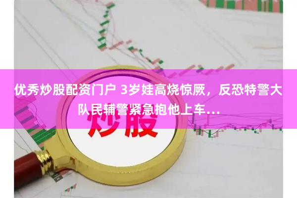 优秀炒股配资门户 3岁娃高烧惊厥，反恐特警大队民辅警紧急抱他上车…