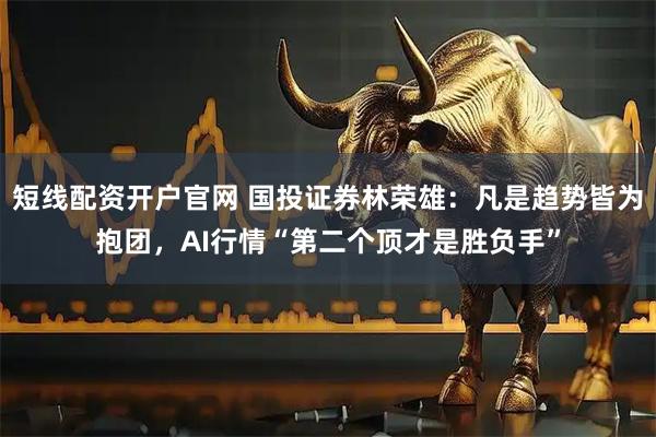 短线配资开户官网 国投证券林荣雄：凡是趋势皆为抱团，AI行情“第二个顶才是胜负手”