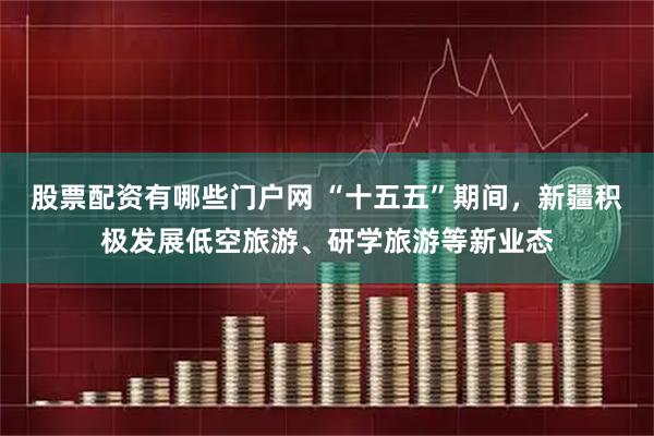 股票配资有哪些门户网 “十五五”期间，新疆积极发展低空旅游、研学旅游等新业态