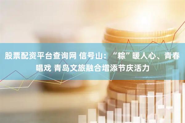 股票配资平台查询网 信号山：“粽”暖人心、青春唱戏 青岛文旅融合增添节庆活力