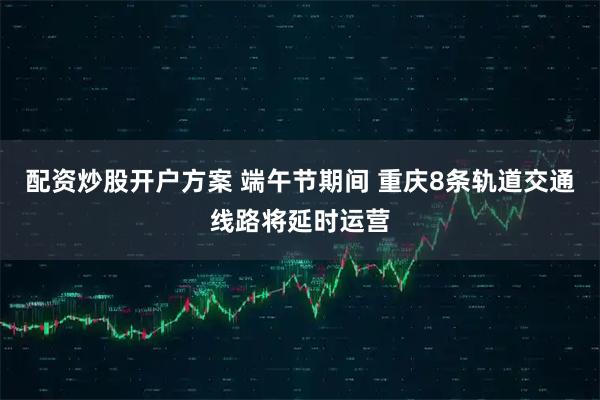 配资炒股开户方案 端午节期间 重庆8条轨道交通线路将延时运营