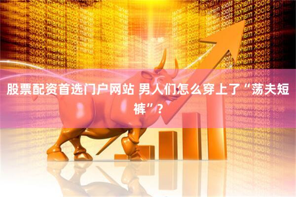 股票配资首选门户网站 男人们怎么穿上了“荡夫短裤”？