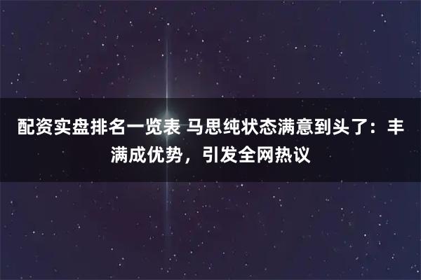 配资实盘排名一览表 马思纯状态满意到头了：丰满成优势，引发全网热议
