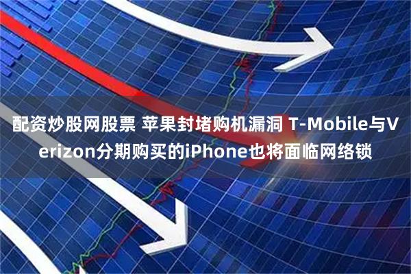 配资炒股网股票 苹果封堵购机漏洞 T-Mobile与Verizon分期购买的iPhone也将面临网络锁