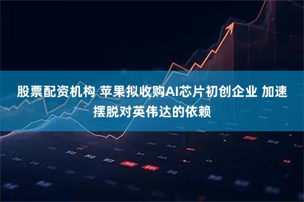股票配资机构 苹果拟收购AI芯片初创企业 加速摆脱对英伟达的依赖