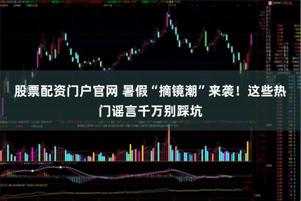 股票配资门户官网 暑假“摘镜潮”来袭！这些热门谣言千万别踩坑