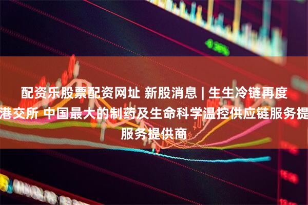 配资乐股票配资网址 新股消息 | 生生冷链再度递表港交所 中国最大的制药及生命科学温控供应链服务提供商