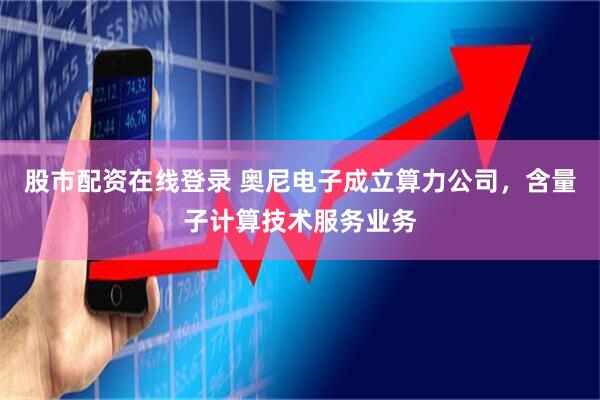 股市配资在线登录 奥尼电子成立算力公司,含量子计算技术服务业务